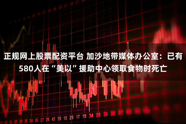 正规网上股票配资平台 加沙地带媒体办公室：已有580人在“美以”援助中心领取食物时死亡