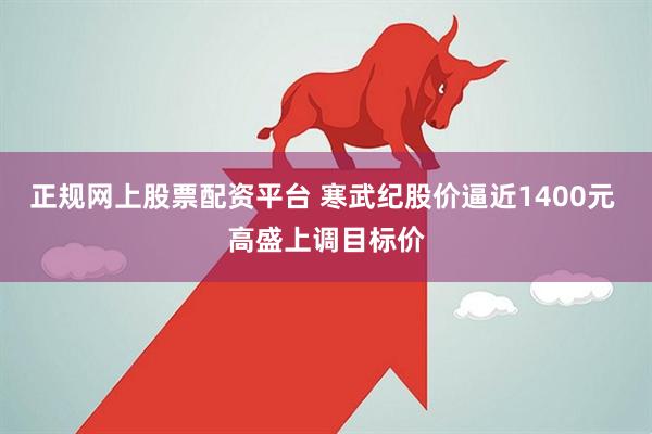 正规网上股票配资平台 寒武纪股价逼近1400元 高盛上调目标价