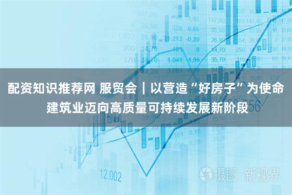 配资知识推荐网 服贸会｜以营造“好房子”为使命 建筑业迈向高质量可持续发展新阶段