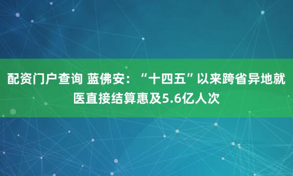 配资门户查询 蓝佛安：“十四五”以来跨省异地就医直接结算惠及5.6亿人次