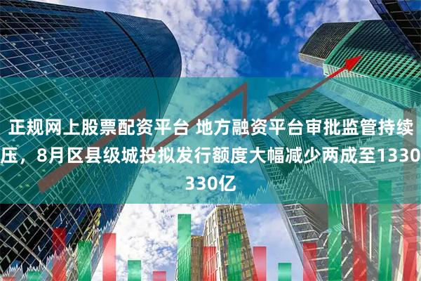 正规网上股票配资平台 地方融资平台审批监管持续高压，8月区县级城投拟发行额度大幅减少两成至1330亿