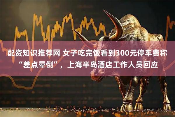 配资知识推荐网 女子吃完饭看到300元停车费称“差点晕倒”，上海半岛酒店工作人员回应