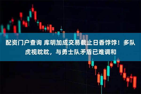 配资门户查询 库明加成交易截止日香饽饽！多队虎视眈眈，与勇士队矛盾已难调和