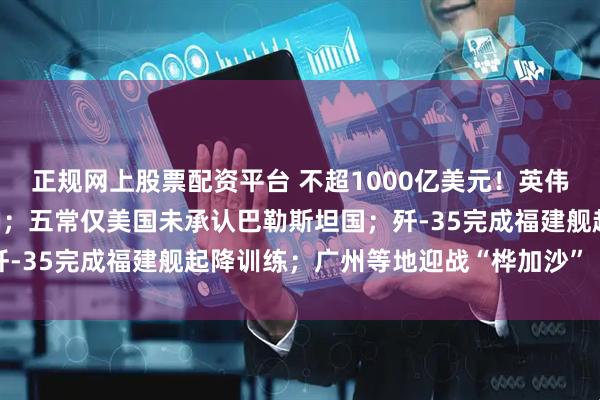 正规网上股票配资平台 不超1000亿美元！英伟达大手笔砸向OpenAI；五常仅美国未承认巴勒斯坦国；歼-35完成福建舰起降训练；广州等地迎战“桦加沙”丨每经早参