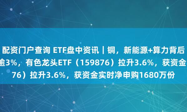 配资门户查询 ETF盘中资讯｜铜，新能源+算力背后的王者！紫金矿业涨逾3%，有色龙头ETF（159876）拉升3.6%，获资金实时净申购1680万份