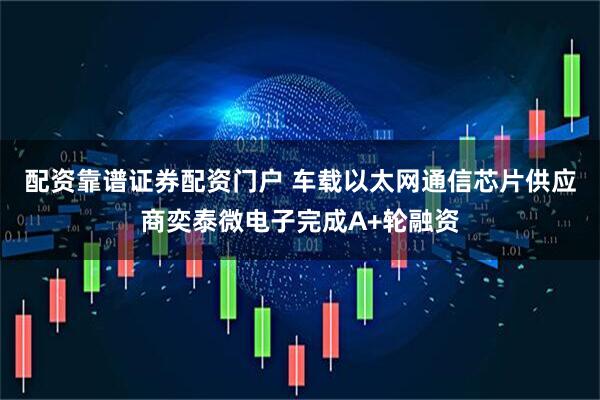 配资靠谱证券配资门户 车载以太网通信芯片供应商奕泰微电子完成A+轮融资