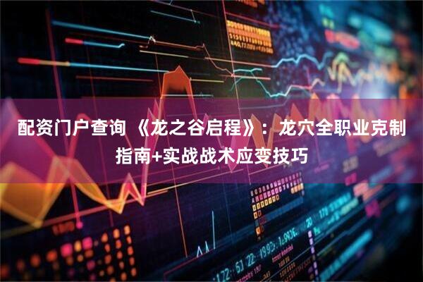 配资门户查询 《龙之谷启程》：龙穴全职业克制指南+实战战术应变技巧