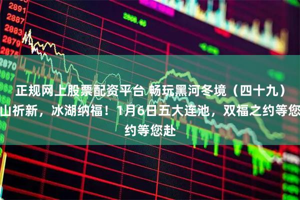 正规网上股票配资平台 畅玩黑河冬境（四十九）火山祈新，冰湖纳福！1月6日五大连池，双福之约等您赴